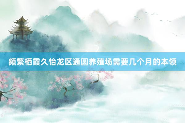 频繁栖霞久怡龙区通圆养殖场需要几个月的本领
