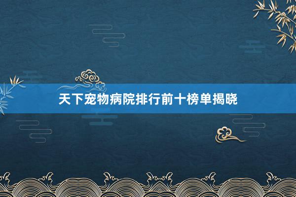 天下宠物病院排行前十榜单揭晓
